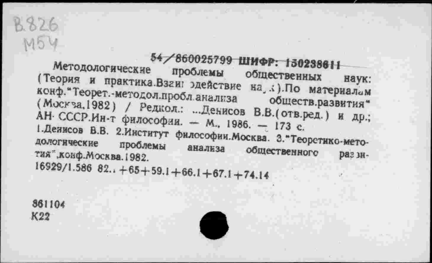 ﻿мбч
54/860025799 ШИФР: 150238911
Методологические проблемы общественных наук: (Теория и практика Взг иг ^действие на/).По материалам конф.'Теорет.-методол.пробл анализа обществ.развития“ (Москза. 1982) / Редкол.: ...Денисов В.В.(отв.ред.) и др.; АН СССР.Ин-т философии. — М.. 1986. — 173 с.
1.Денисов В.В. 2.Институт философии.Москва. 3.“Теоретико-методологические проблемы анализа общественного рагзи-тия’.ковф.Москва. 1982.
16929/1.586 82.. 4-65 + 59.1 +66.14-67.1 -с74.14
861104
К22